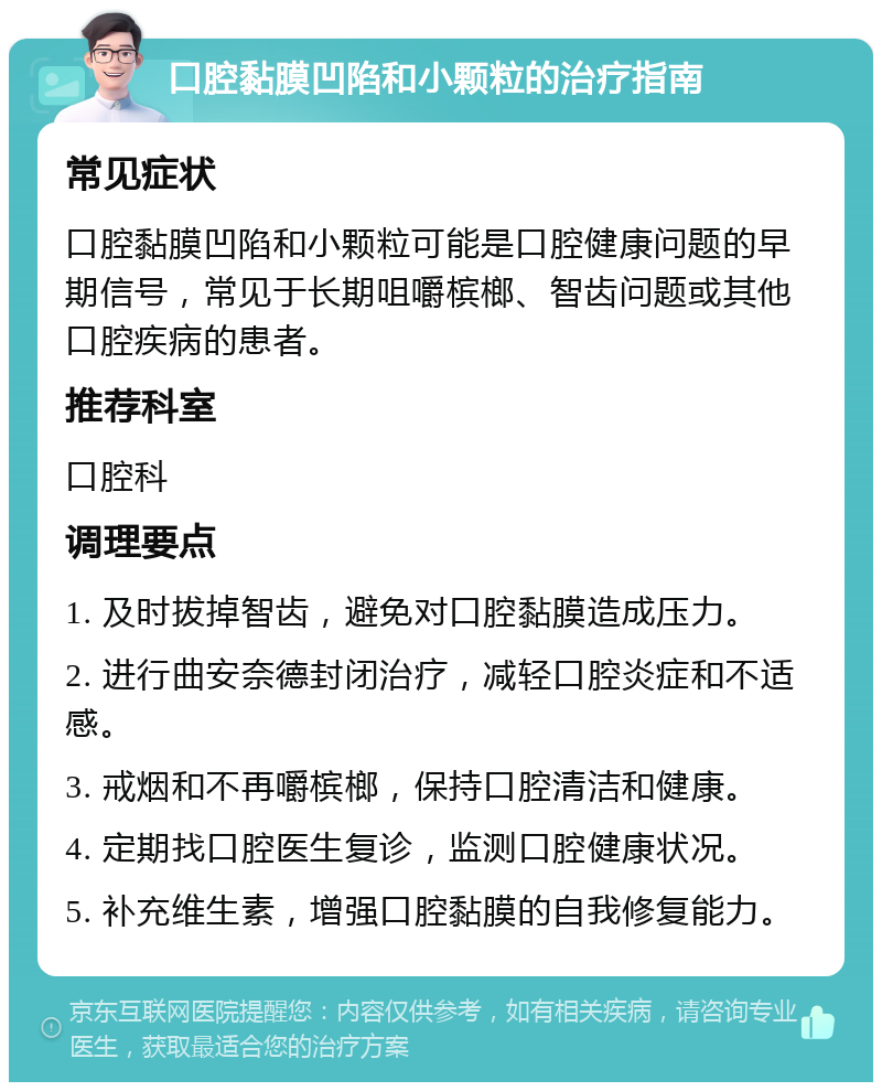 口腔黏膜凹陷和小颗粒的治疗指南 常见症状 口腔黏膜凹陷和小颗粒可能是口腔健康问题的早期信号，常见于长期咀嚼槟榔、智齿问题或其他口腔疾病的患者。 推荐科室 口腔科 调理要点 1. 及时拔掉智齿，避免对口腔黏膜造成压力。 2. 进行曲安奈德封闭治疗，减轻口腔炎症和不适感。 3. 戒烟和不再嚼槟榔，保持口腔清洁和健康。 4. 定期找口腔医生复诊，监测口腔健康状况。 5. 补充维生素，增强口腔黏膜的自我修复能力。