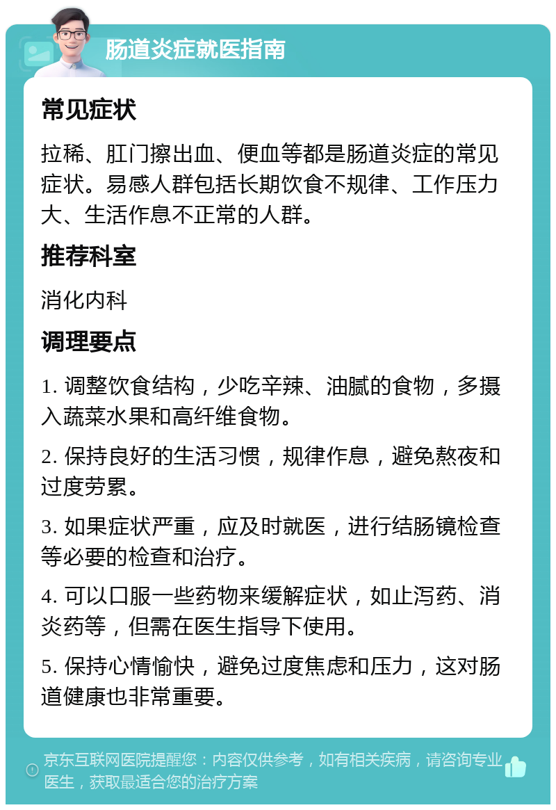 肠道炎症就医指南 常见症状 拉稀、肛门擦出血、便血等都是肠道炎症的常见症状。易感人群包括长期饮食不规律、工作压力大、生活作息不正常的人群。 推荐科室 消化内科 调理要点 1. 调整饮食结构，少吃辛辣、油腻的食物，多摄入蔬菜水果和高纤维食物。 2. 保持良好的生活习惯，规律作息，避免熬夜和过度劳累。 3. 如果症状严重，应及时就医，进行结肠镜检查等必要的检查和治疗。 4. 可以口服一些药物来缓解症状，如止泻药、消炎药等，但需在医生指导下使用。 5. 保持心情愉快，避免过度焦虑和压力，这对肠道健康也非常重要。