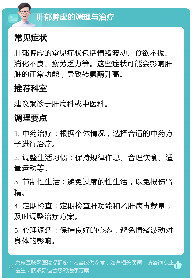 肝郁脾虚的调理与治疗 常见症状 肝郁脾虚的常见症状包括情绪波动、食欲不振、消化不良、疲劳乏力等。这些症状可能会影响肝脏的正常功能，导致转氨酶升高。 推荐科室 建议就诊于肝病科或中医科。 调理要点 1. 中药治疗：根据个体情况，选择合适的中药方子进行治疗。 2. 调整生活习惯：保持规律作息、合理饮食、适量运动等。 3. 节制性生活：避免过度的性生活，以免损伤肾精。 4. 定期检查：定期检查肝功能和乙肝病毒载量，及时调整治疗方案。 5. 心理调适：保持良好的心态，避免情绪波动对身体的影响。