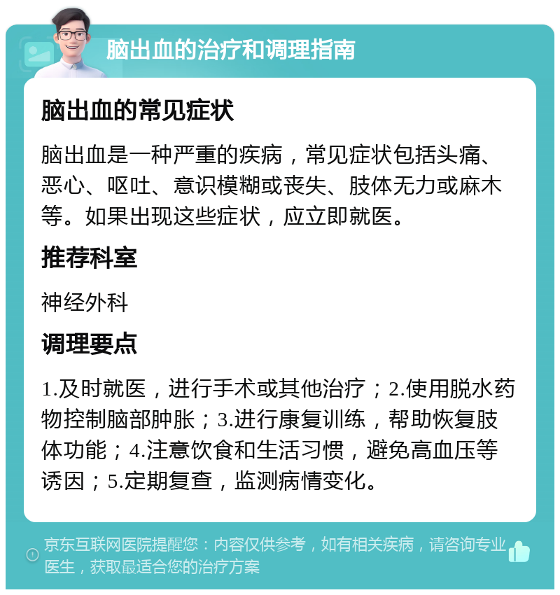 脑出血的治疗和调理指南 脑出血的常见症状 脑出血是一种严重的疾病，常见症状包括头痛、恶心、呕吐、意识模糊或丧失、肢体无力或麻木等。如果出现这些症状，应立即就医。 推荐科室 神经外科 调理要点 1.及时就医，进行手术或其他治疗；2.使用脱水药物控制脑部肿胀；3.进行康复训练，帮助恢复肢体功能；4.注意饮食和生活习惯，避免高血压等诱因；5.定期复查，监测病情变化。