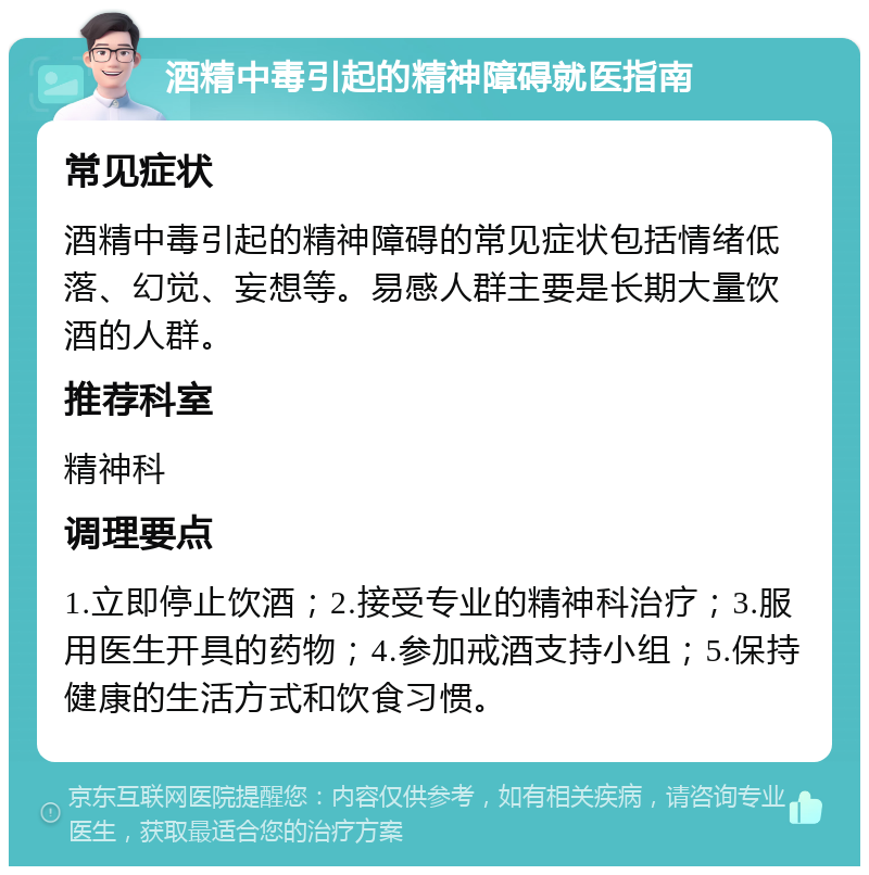 酒精中毒引起的精神障碍就医指南 常见症状 酒精中毒引起的精神障碍的常见症状包括情绪低落、幻觉、妄想等。易感人群主要是长期大量饮酒的人群。 推荐科室 精神科 调理要点 1.立即停止饮酒；2.接受专业的精神科治疗；3.服用医生开具的药物；4.参加戒酒支持小组；5.保持健康的生活方式和饮食习惯。