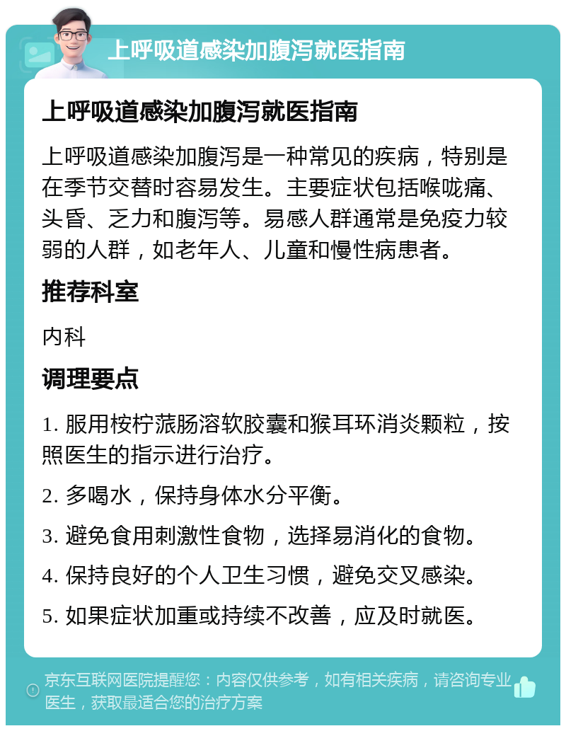 上呼吸道感染加腹泻就医指南 上呼吸道感染加腹泻就医指南 上呼吸道感染加腹泻是一种常见的疾病，特别是在季节交替时容易发生。主要症状包括喉咙痛、头昏、乏力和腹泻等。易感人群通常是免疫力较弱的人群，如老年人、儿童和慢性病患者。 推荐科室 内科 调理要点 1. 服用桉柠蒎肠溶软胶囊和猴耳环消炎颗粒，按照医生的指示进行治疗。 2. 多喝水，保持身体水分平衡。 3. 避免食用刺激性食物，选择易消化的食物。 4. 保持良好的个人卫生习惯，避免交叉感染。 5. 如果症状加重或持续不改善，应及时就医。