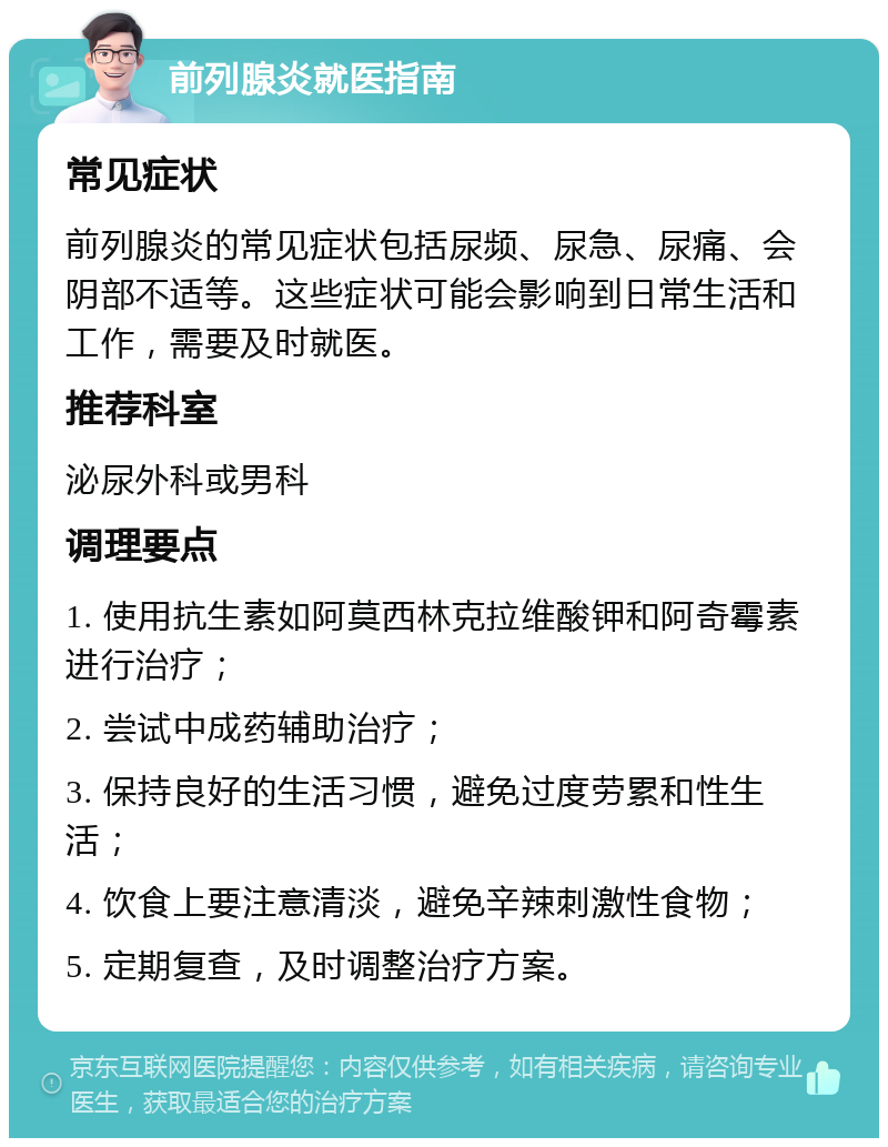 前列腺炎就医指南 常见症状 前列腺炎的常见症状包括尿频、尿急、尿痛、会阴部不适等。这些症状可能会影响到日常生活和工作，需要及时就医。 推荐科室 泌尿外科或男科 调理要点 1. 使用抗生素如阿莫西林克拉维酸钾和阿奇霉素进行治疗； 2. 尝试中成药辅助治疗； 3. 保持良好的生活习惯，避免过度劳累和性生活； 4. 饮食上要注意清淡，避免辛辣刺激性食物； 5. 定期复查，及时调整治疗方案。