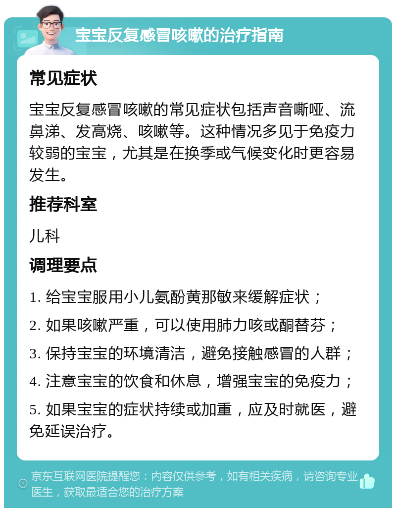 宝宝反复感冒咳嗽的治疗指南 常见症状 宝宝反复感冒咳嗽的常见症状包括声音嘶哑、流鼻涕、发高烧、咳嗽等。这种情况多见于免疫力较弱的宝宝，尤其是在换季或气候变化时更容易发生。 推荐科室 儿科 调理要点 1. 给宝宝服用小儿氨酚黄那敏来缓解症状； 2. 如果咳嗽严重，可以使用肺力咳或酮替芬； 3. 保持宝宝的环境清洁，避免接触感冒的人群； 4. 注意宝宝的饮食和休息，增强宝宝的免疫力； 5. 如果宝宝的症状持续或加重，应及时就医，避免延误治疗。