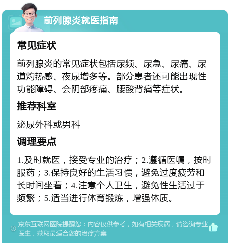 前列腺炎就医指南 常见症状 前列腺炎的常见症状包括尿频、尿急、尿痛、尿道灼热感、夜尿增多等。部分患者还可能出现性功能障碍、会阴部疼痛、腰酸背痛等症状。 推荐科室 泌尿外科或男科 调理要点 1.及时就医，接受专业的治疗；2.遵循医嘱，按时服药；3.保持良好的生活习惯，避免过度疲劳和长时间坐着；4.注意个人卫生，避免性生活过于频繁；5.适当进行体育锻炼，增强体质。