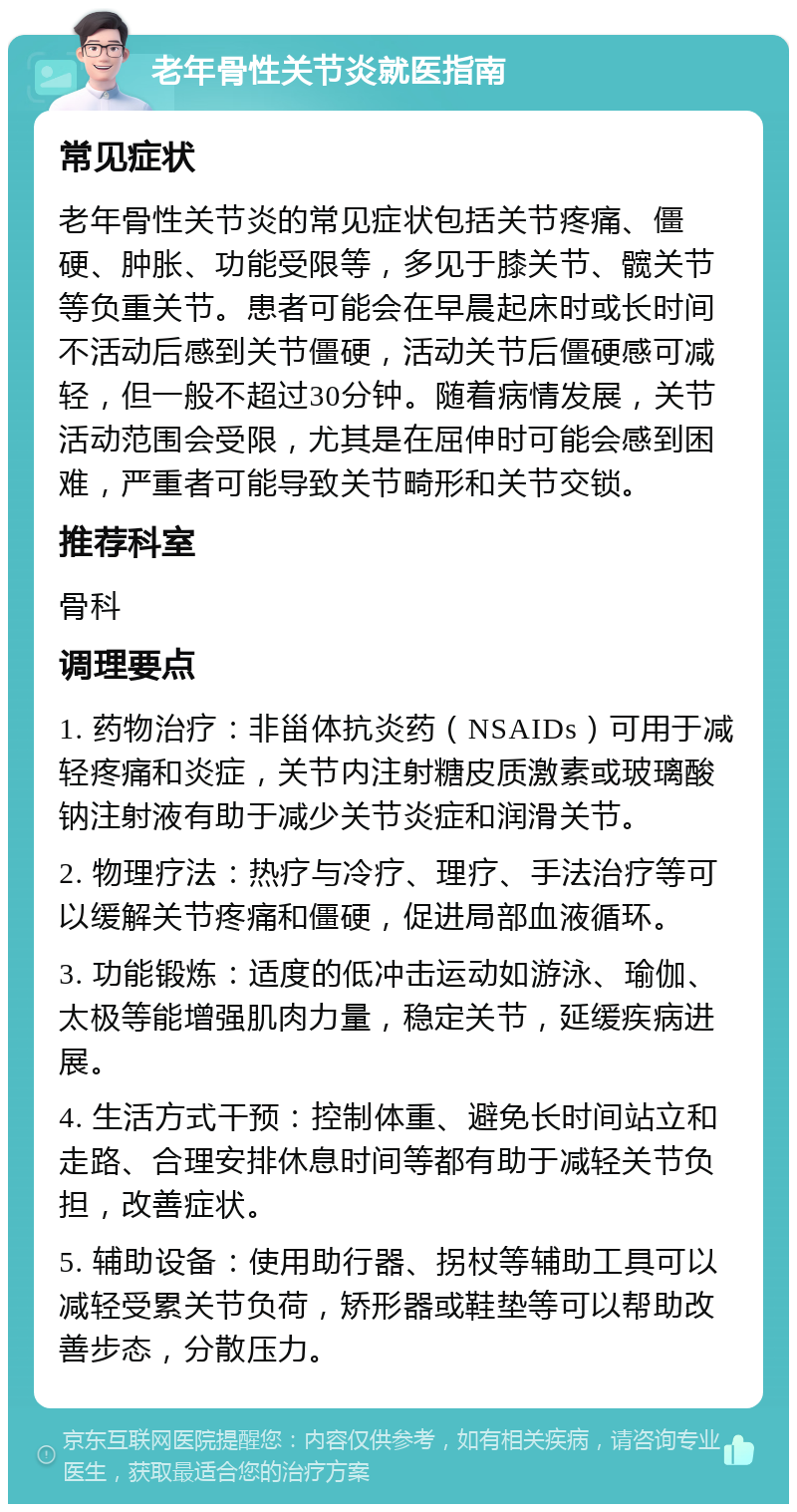 老年骨性关节炎就医指南 常见症状 老年骨性关节炎的常见症状包括关节疼痛、僵硬、肿胀、功能受限等，多见于膝关节、髋关节等负重关节。患者可能会在早晨起床时或长时间不活动后感到关节僵硬，活动关节后僵硬感可减轻，但一般不超过30分钟。随着病情发展，关节活动范围会受限，尤其是在屈伸时可能会感到困难，严重者可能导致关节畸形和关节交锁。 推荐科室 骨科 调理要点 1. 药物治疗：非甾体抗炎药（NSAIDs）可用于减轻疼痛和炎症，关节内注射糖皮质激素或玻璃酸钠注射液有助于减少关节炎症和润滑关节。 2. 物理疗法：热疗与冷疗、理疗、手法治疗等可以缓解关节疼痛和僵硬，促进局部血液循环。 3. 功能锻炼：适度的低冲击运动如游泳、瑜伽、太极等能增强肌肉力量，稳定关节，延缓疾病进展。 4. 生活方式干预：控制体重、避免长时间站立和走路、合理安排休息时间等都有助于减轻关节负担，改善症状。 5. 辅助设备：使用助行器、拐杖等辅助工具可以减轻受累关节负荷，矫形器或鞋垫等可以帮助改善步态，分散压力。