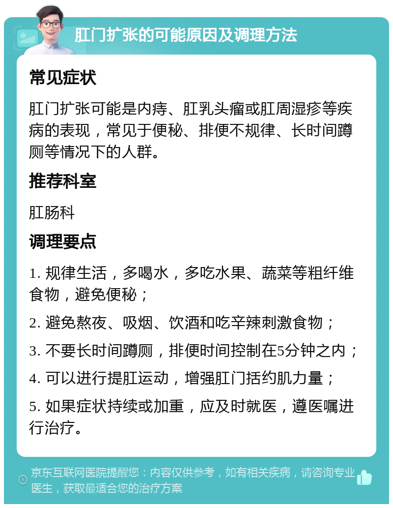 肛门扩张的可能原因及调理方法 常见症状 肛门扩张可能是内痔、肛乳头瘤或肛周湿疹等疾病的表现，常见于便秘、排便不规律、长时间蹲厕等情况下的人群。 推荐科室 肛肠科 调理要点 1. 规律生活，多喝水，多吃水果、蔬菜等粗纤维食物，避免便秘； 2. 避免熬夜、吸烟、饮酒和吃辛辣刺激食物； 3. 不要长时间蹲厕，排便时间控制在5分钟之内； 4. 可以进行提肛运动，增强肛门括约肌力量； 5. 如果症状持续或加重，应及时就医，遵医嘱进行治疗。