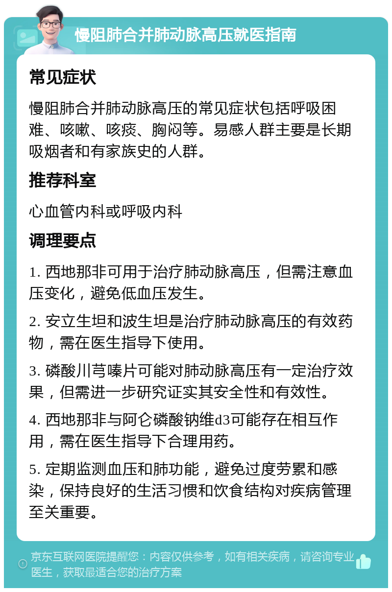 慢阻肺合并肺动脉高压就医指南 常见症状 慢阻肺合并肺动脉高压的常见症状包括呼吸困难、咳嗽、咳痰、胸闷等。易感人群主要是长期吸烟者和有家族史的人群。 推荐科室 心血管内科或呼吸内科 调理要点 1. 西地那非可用于治疗肺动脉高压，但需注意血压变化，避免低血压发生。 2. 安立生坦和波生坦是治疗肺动脉高压的有效药物，需在医生指导下使用。 3. 磷酸川芎嗪片可能对肺动脉高压有一定治疗效果，但需进一步研究证实其安全性和有效性。 4. 西地那非与阿仑磷酸钠维d3可能存在相互作用，需在医生指导下合理用药。 5. 定期监测血压和肺功能，避免过度劳累和感染，保持良好的生活习惯和饮食结构对疾病管理至关重要。