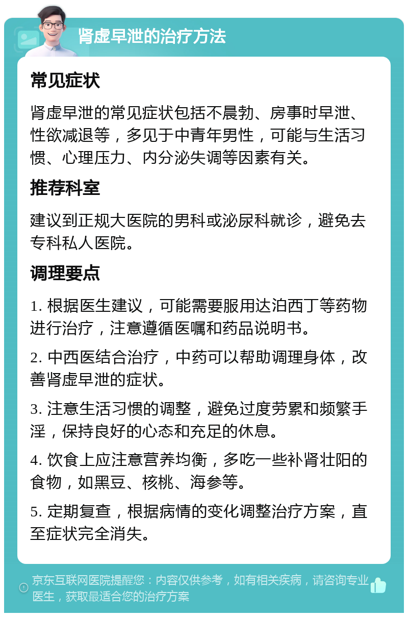 肾虚早泄的治疗方法 常见症状 肾虚早泄的常见症状包括不晨勃、房事时早泄、性欲减退等，多见于中青年男性，可能与生活习惯、心理压力、内分泌失调等因素有关。 推荐科室 建议到正规大医院的男科或泌尿科就诊，避免去专科私人医院。 调理要点 1. 根据医生建议，可能需要服用达泊西丁等药物进行治疗，注意遵循医嘱和药品说明书。 2. 中西医结合治疗，中药可以帮助调理身体，改善肾虚早泄的症状。 3. 注意生活习惯的调整，避免过度劳累和频繁手淫，保持良好的心态和充足的休息。 4. 饮食上应注意营养均衡，多吃一些补肾壮阳的食物，如黑豆、核桃、海参等。 5. 定期复查，根据病情的变化调整治疗方案，直至症状完全消失。