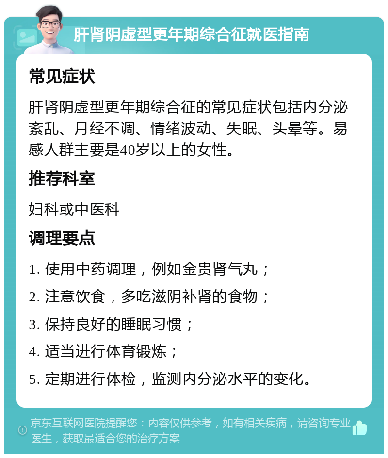 肝肾阴虚型更年期综合征就医指南 常见症状 肝肾阴虚型更年期综合征的常见症状包括内分泌紊乱、月经不调、情绪波动、失眠、头晕等。易感人群主要是40岁以上的女性。 推荐科室 妇科或中医科 调理要点 1. 使用中药调理，例如金贵肾气丸； 2. 注意饮食，多吃滋阴补肾的食物； 3. 保持良好的睡眠习惯； 4. 适当进行体育锻炼； 5. 定期进行体检，监测内分泌水平的变化。