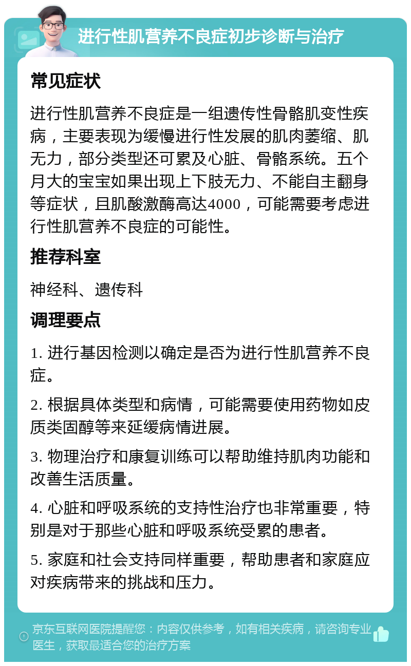 进行性肌营养不良症初步诊断与治疗 常见症状 进行性肌营养不良症是一组遗传性骨骼肌变性疾病，主要表现为缓慢进行性发展的肌肉萎缩、肌无力，部分类型还可累及心脏、骨骼系统。五个月大的宝宝如果出现上下肢无力、不能自主翻身等症状，且肌酸激酶高达4000，可能需要考虑进行性肌营养不良症的可能性。 推荐科室 神经科、遗传科 调理要点 1. 进行基因检测以确定是否为进行性肌营养不良症。 2. 根据具体类型和病情，可能需要使用药物如皮质类固醇等来延缓病情进展。 3. 物理治疗和康复训练可以帮助维持肌肉功能和改善生活质量。 4. 心脏和呼吸系统的支持性治疗也非常重要，特别是对于那些心脏和呼吸系统受累的患者。 5. 家庭和社会支持同样重要，帮助患者和家庭应对疾病带来的挑战和压力。