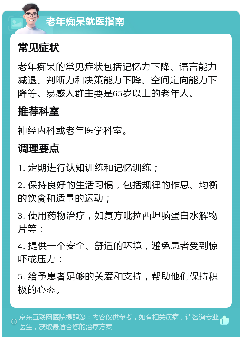 老年痴呆就医指南 常见症状 老年痴呆的常见症状包括记忆力下降、语言能力减退、判断力和决策能力下降、空间定向能力下降等。易感人群主要是65岁以上的老年人。 推荐科室 神经内科或老年医学科室。 调理要点 1. 定期进行认知训练和记忆训练； 2. 保持良好的生活习惯，包括规律的作息、均衡的饮食和适量的运动； 3. 使用药物治疗，如复方吡拉西坦脑蛋白水解物片等； 4. 提供一个安全、舒适的环境，避免患者受到惊吓或压力； 5. 给予患者足够的关爱和支持，帮助他们保持积极的心态。