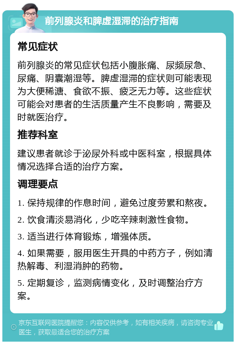 前列腺炎和脾虚湿滞的治疗指南 常见症状 前列腺炎的常见症状包括小腹胀痛、尿频尿急、尿痛、阴囊潮湿等。脾虚湿滞的症状则可能表现为大便稀溏、食欲不振、疲乏无力等。这些症状可能会对患者的生活质量产生不良影响，需要及时就医治疗。 推荐科室 建议患者就诊于泌尿外科或中医科室，根据具体情况选择合适的治疗方案。 调理要点 1. 保持规律的作息时间，避免过度劳累和熬夜。 2. 饮食清淡易消化，少吃辛辣刺激性食物。 3. 适当进行体育锻炼，增强体质。 4. 如果需要，服用医生开具的中药方子，例如清热解毒、利湿消肿的药物。 5. 定期复诊，监测病情变化，及时调整治疗方案。