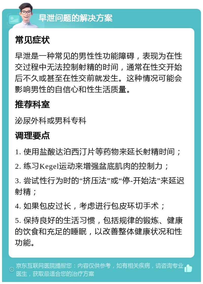 早泄问题的解决方案 常见症状 早泄是一种常见的男性性功能障碍，表现为在性交过程中无法控制射精的时间，通常在性交开始后不久或甚至在性交前就发生。这种情况可能会影响男性的自信心和性生活质量。 推荐科室 泌尿外科或男科专科 调理要点 1. 使用盐酸达泊西汀片等药物来延长射精时间； 2. 练习Kegel运动来增强盆底肌肉的控制力； 3. 尝试性行为时的“挤压法”或“停-开始法”来延迟射精； 4. 如果包皮过长，考虑进行包皮环切手术； 5. 保持良好的生活习惯，包括规律的锻炼、健康的饮食和充足的睡眠，以改善整体健康状况和性功能。