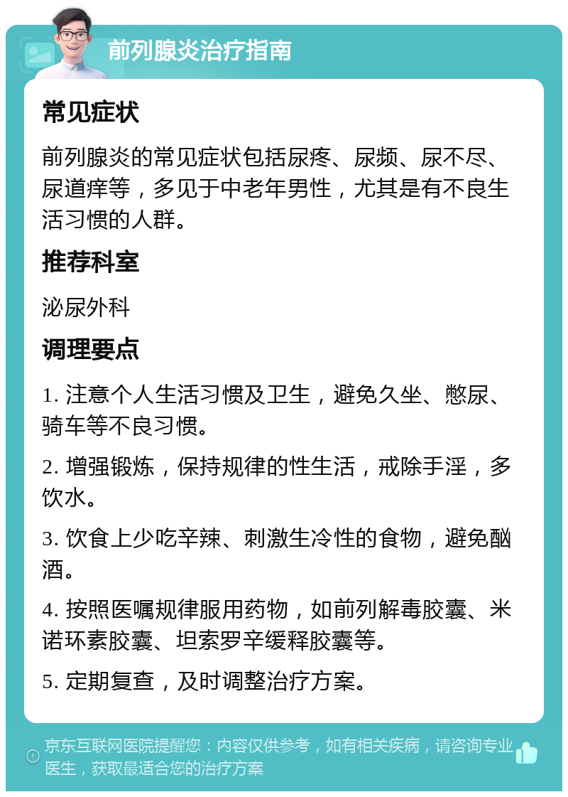 前列腺炎治疗指南 常见症状 前列腺炎的常见症状包括尿疼、尿频、尿不尽、尿道痒等，多见于中老年男性，尤其是有不良生活习惯的人群。 推荐科室 泌尿外科 调理要点 1. 注意个人生活习惯及卫生，避免久坐、憋尿、骑车等不良习惯。 2. 增强锻炼，保持规律的性生活，戒除手淫，多饮水。 3. 饮食上少吃辛辣、刺激生冷性的食物，避免酗酒。 4. 按照医嘱规律服用药物，如前列解毒胶囊、米诺环素胶囊、坦索罗辛缓释胶囊等。 5. 定期复查，及时调整治疗方案。