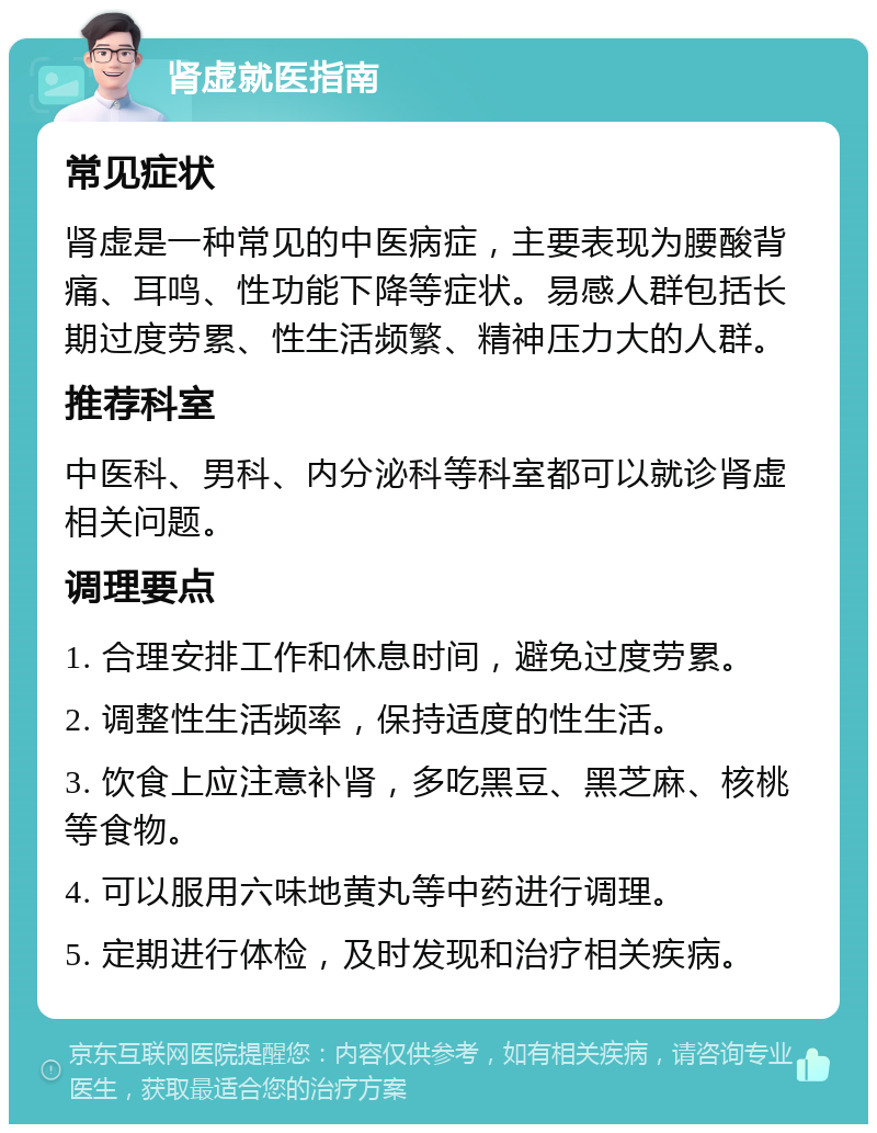 肾虚就医指南 常见症状 肾虚是一种常见的中医病症，主要表现为腰酸背痛、耳鸣、性功能下降等症状。易感人群包括长期过度劳累、性生活频繁、精神压力大的人群。 推荐科室 中医科、男科、内分泌科等科室都可以就诊肾虚相关问题。 调理要点 1. 合理安排工作和休息时间，避免过度劳累。 2. 调整性生活频率，保持适度的性生活。 3. 饮食上应注意补肾，多吃黑豆、黑芝麻、核桃等食物。 4. 可以服用六味地黄丸等中药进行调理。 5. 定期进行体检，及时发现和治疗相关疾病。