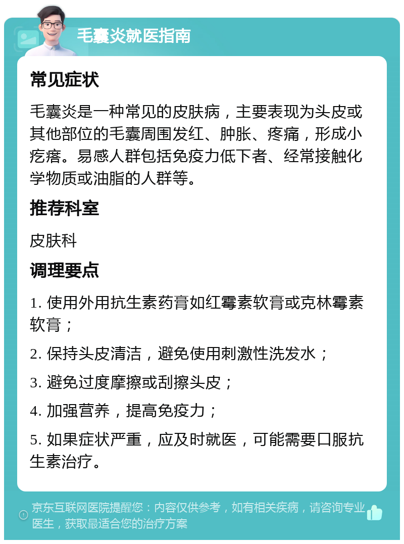 毛囊炎就医指南 常见症状 毛囊炎是一种常见的皮肤病，主要表现为头皮或其他部位的毛囊周围发红、肿胀、疼痛，形成小疙瘩。易感人群包括免疫力低下者、经常接触化学物质或油脂的人群等。 推荐科室 皮肤科 调理要点 1. 使用外用抗生素药膏如红霉素软膏或克林霉素软膏； 2. 保持头皮清洁，避免使用刺激性洗发水； 3. 避免过度摩擦或刮擦头皮； 4. 加强营养，提高免疫力； 5. 如果症状严重，应及时就医，可能需要口服抗生素治疗。