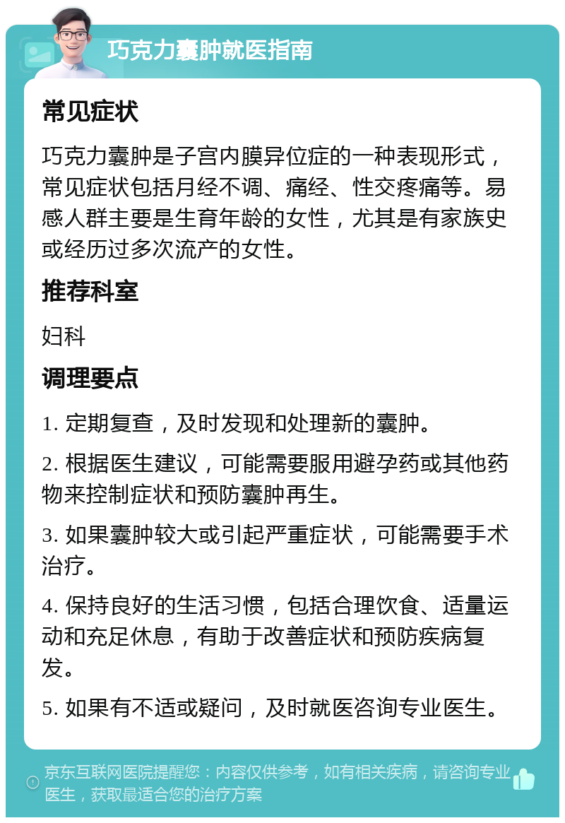 巧克力囊肿就医指南 常见症状 巧克力囊肿是子宫内膜异位症的一种表现形式，常见症状包括月经不调、痛经、性交疼痛等。易感人群主要是生育年龄的女性，尤其是有家族史或经历过多次流产的女性。 推荐科室 妇科 调理要点 1. 定期复查，及时发现和处理新的囊肿。 2. 根据医生建议，可能需要服用避孕药或其他药物来控制症状和预防囊肿再生。 3. 如果囊肿较大或引起严重症状，可能需要手术治疗。 4. 保持良好的生活习惯，包括合理饮食、适量运动和充足休息，有助于改善症状和预防疾病复发。 5. 如果有不适或疑问，及时就医咨询专业医生。