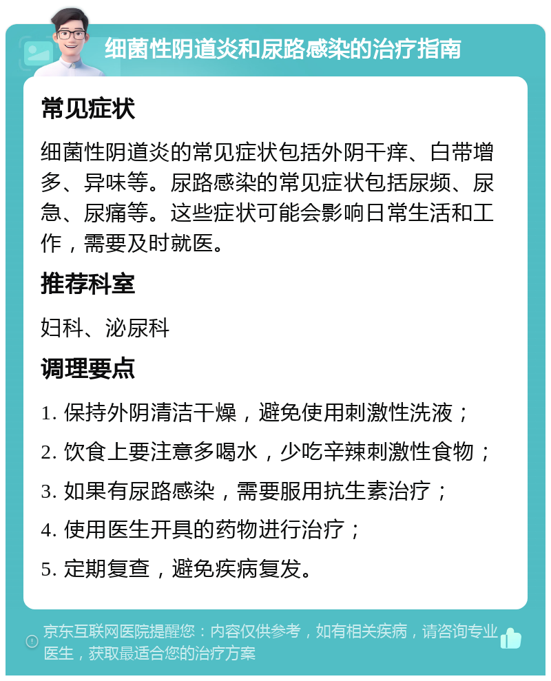 细菌性阴道炎和尿路感染的治疗指南 常见症状 细菌性阴道炎的常见症状包括外阴干痒、白带增多、异味等。尿路感染的常见症状包括尿频、尿急、尿痛等。这些症状可能会影响日常生活和工作，需要及时就医。 推荐科室 妇科、泌尿科 调理要点 1. 保持外阴清洁干燥，避免使用刺激性洗液； 2. 饮食上要注意多喝水，少吃辛辣刺激性食物； 3. 如果有尿路感染，需要服用抗生素治疗； 4. 使用医生开具的药物进行治疗； 5. 定期复查，避免疾病复发。