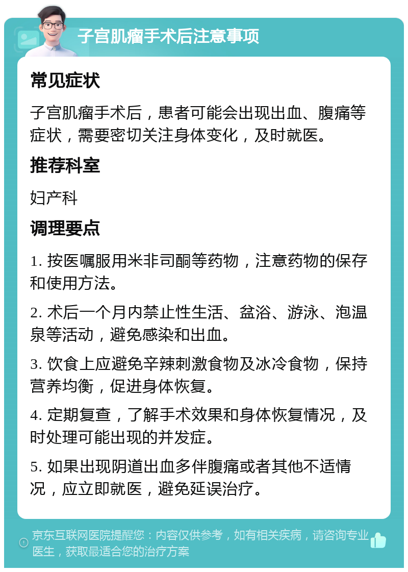 子宫肌瘤手术后注意事项 常见症状 子宫肌瘤手术后，患者可能会出现出血、腹痛等症状，需要密切关注身体变化，及时就医。 推荐科室 妇产科 调理要点 1. 按医嘱服用米非司酮等药物，注意药物的保存和使用方法。 2. 术后一个月内禁止性生活、盆浴、游泳、泡温泉等活动，避免感染和出血。 3. 饮食上应避免辛辣刺激食物及冰冷食物，保持营养均衡，促进身体恢复。 4. 定期复查，了解手术效果和身体恢复情况，及时处理可能出现的并发症。 5. 如果出现阴道出血多伴腹痛或者其他不适情况，应立即就医，避免延误治疗。