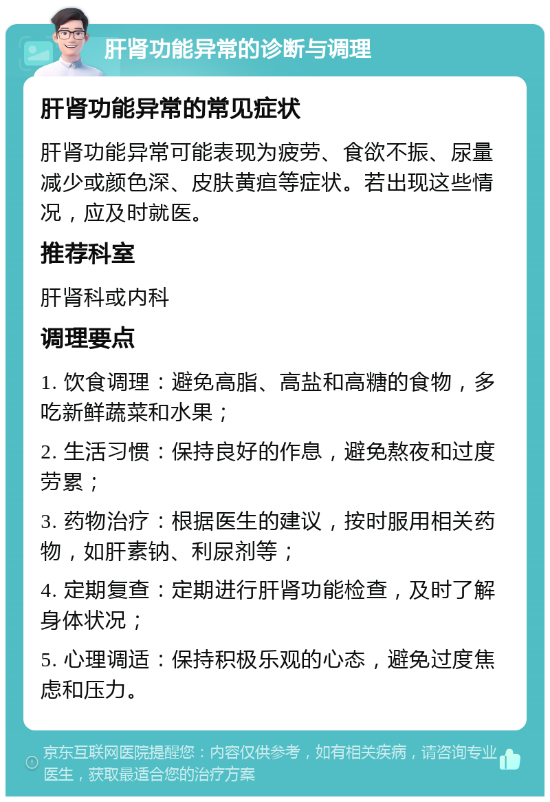 肝肾功能异常的诊断与调理 肝肾功能异常的常见症状 肝肾功能异常可能表现为疲劳、食欲不振、尿量减少或颜色深、皮肤黄疸等症状。若出现这些情况，应及时就医。 推荐科室 肝肾科或内科 调理要点 1. 饮食调理：避免高脂、高盐和高糖的食物，多吃新鲜蔬菜和水果； 2. 生活习惯：保持良好的作息，避免熬夜和过度劳累； 3. 药物治疗：根据医生的建议，按时服用相关药物，如肝素钠、利尿剂等； 4. 定期复查：定期进行肝肾功能检查，及时了解身体状况； 5. 心理调适：保持积极乐观的心态，避免过度焦虑和压力。