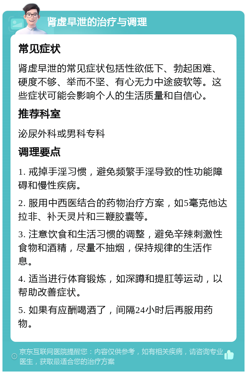 肾虚早泄的治疗与调理 常见症状 肾虚早泄的常见症状包括性欲低下、勃起困难、硬度不够、举而不坚、有心无力中途疲软等。这些症状可能会影响个人的生活质量和自信心。 推荐科室 泌尿外科或男科专科 调理要点 1. 戒掉手淫习惯，避免频繁手淫导致的性功能障碍和慢性疾病。 2. 服用中西医结合的药物治疗方案，如5毫克他达拉非、补天灵片和三鞭胶囊等。 3. 注意饮食和生活习惯的调整，避免辛辣刺激性食物和酒精，尽量不抽烟，保持规律的生活作息。 4. 适当进行体育锻炼，如深蹲和提肛等运动，以帮助改善症状。 5. 如果有应酬喝酒了，间隔24小时后再服用药物。