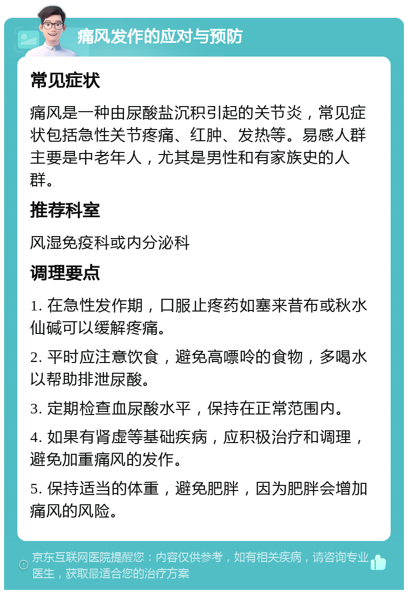 痛风发作的应对与预防 常见症状 痛风是一种由尿酸盐沉积引起的关节炎，常见症状包括急性关节疼痛、红肿、发热等。易感人群主要是中老年人，尤其是男性和有家族史的人群。 推荐科室 风湿免疫科或内分泌科 调理要点 1. 在急性发作期，口服止疼药如塞来昔布或秋水仙碱可以缓解疼痛。 2. 平时应注意饮食，避免高嘌呤的食物，多喝水以帮助排泄尿酸。 3. 定期检查血尿酸水平，保持在正常范围内。 4. 如果有肾虚等基础疾病，应积极治疗和调理，避免加重痛风的发作。 5. 保持适当的体重，避免肥胖，因为肥胖会增加痛风的风险。