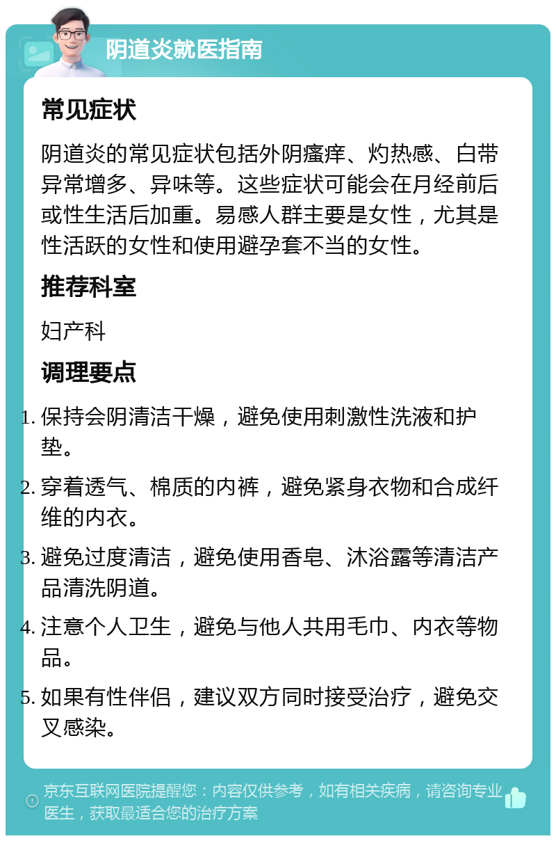 阴道炎就医指南 常见症状 阴道炎的常见症状包括外阴瘙痒、灼热感、白带异常增多、异味等。这些症状可能会在月经前后或性生活后加重。易感人群主要是女性，尤其是性活跃的女性和使用避孕套不当的女性。 推荐科室 妇产科 调理要点 保持会阴清洁干燥，避免使用刺激性洗液和护垫。 穿着透气、棉质的内裤，避免紧身衣物和合成纤维的内衣。 避免过度清洁，避免使用香皂、沐浴露等清洁产品清洗阴道。 注意个人卫生，避免与他人共用毛巾、内衣等物品。 如果有性伴侣，建议双方同时接受治疗，避免交叉感染。