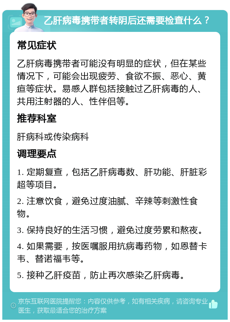 乙肝病毒携带者转阴后还需要检查什么？ 常见症状 乙肝病毒携带者可能没有明显的症状，但在某些情况下，可能会出现疲劳、食欲不振、恶心、黄疸等症状。易感人群包括接触过乙肝病毒的人、共用注射器的人、性伴侣等。 推荐科室 肝病科或传染病科 调理要点 1. 定期复查，包括乙肝病毒数、肝功能、肝脏彩超等项目。 2. 注意饮食，避免过度油腻、辛辣等刺激性食物。 3. 保持良好的生活习惯，避免过度劳累和熬夜。 4. 如果需要，按医嘱服用抗病毒药物，如恩替卡韦、替诺福韦等。 5. 接种乙肝疫苗，防止再次感染乙肝病毒。