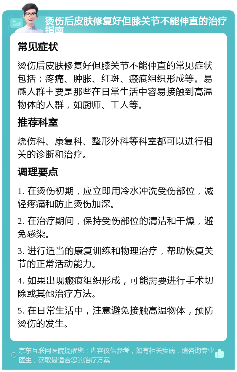 烫伤后皮肤修复好但膝关节不能伸直的治疗指南 常见症状 烫伤后皮肤修复好但膝关节不能伸直的常见症状包括：疼痛、肿胀、红斑、瘢痕组织形成等。易感人群主要是那些在日常生活中容易接触到高温物体的人群，如厨师、工人等。 推荐科室 烧伤科、康复科、整形外科等科室都可以进行相关的诊断和治疗。 调理要点 1. 在烫伤初期，应立即用冷水冲洗受伤部位，减轻疼痛和防止烫伤加深。 2. 在治疗期间，保持受伤部位的清洁和干燥，避免感染。 3. 进行适当的康复训练和物理治疗，帮助恢复关节的正常活动能力。 4. 如果出现瘢痕组织形成，可能需要进行手术切除或其他治疗方法。 5. 在日常生活中，注意避免接触高温物体，预防烫伤的发生。