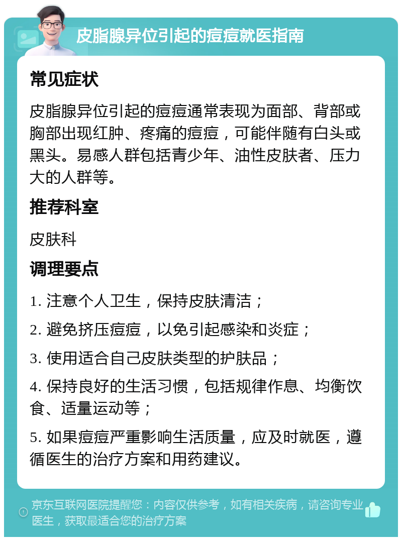 皮脂腺异位引起的痘痘就医指南 常见症状 皮脂腺异位引起的痘痘通常表现为面部、背部或胸部出现红肿、疼痛的痘痘，可能伴随有白头或黑头。易感人群包括青少年、油性皮肤者、压力大的人群等。 推荐科室 皮肤科 调理要点 1. 注意个人卫生，保持皮肤清洁； 2. 避免挤压痘痘，以免引起感染和炎症； 3. 使用适合自己皮肤类型的护肤品； 4. 保持良好的生活习惯，包括规律作息、均衡饮食、适量运动等； 5. 如果痘痘严重影响生活质量，应及时就医，遵循医生的治疗方案和用药建议。