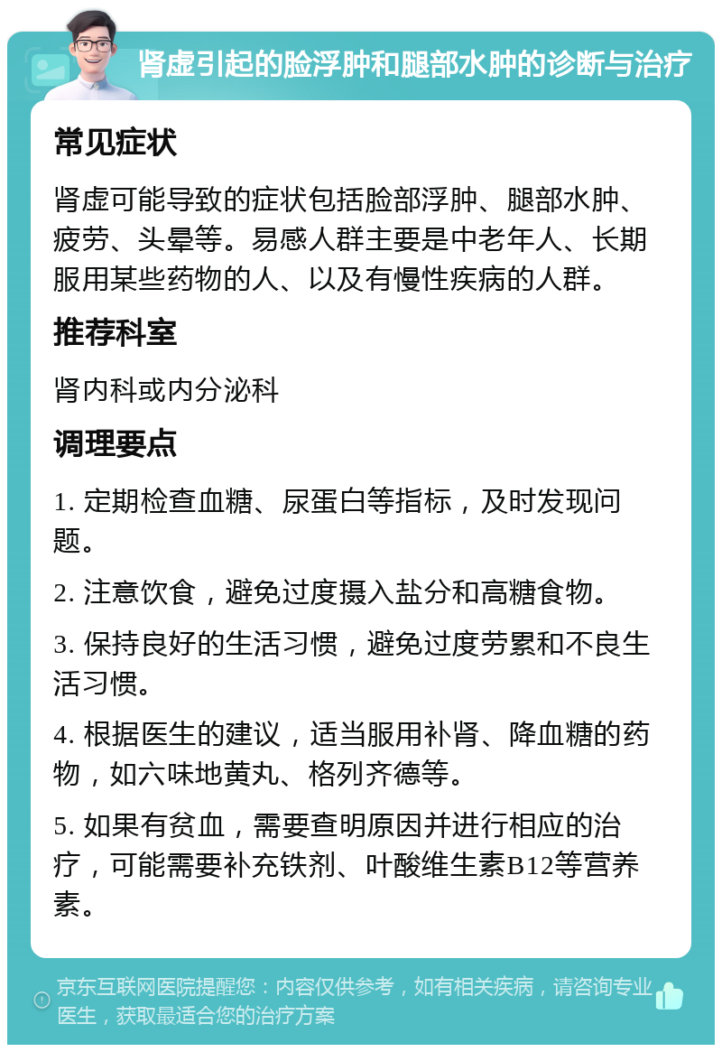 肾虚引起的脸浮肿和腿部水肿的诊断与治疗 常见症状 肾虚可能导致的症状包括脸部浮肿、腿部水肿、疲劳、头晕等。易感人群主要是中老年人、长期服用某些药物的人、以及有慢性疾病的人群。 推荐科室 肾内科或内分泌科 调理要点 1. 定期检查血糖、尿蛋白等指标，及时发现问题。 2. 注意饮食，避免过度摄入盐分和高糖食物。 3. 保持良好的生活习惯，避免过度劳累和不良生活习惯。 4. 根据医生的建议，适当服用补肾、降血糖的药物，如六味地黄丸、格列齐德等。 5. 如果有贫血，需要查明原因并进行相应的治疗，可能需要补充铁剂、叶酸维生素B12等营养素。