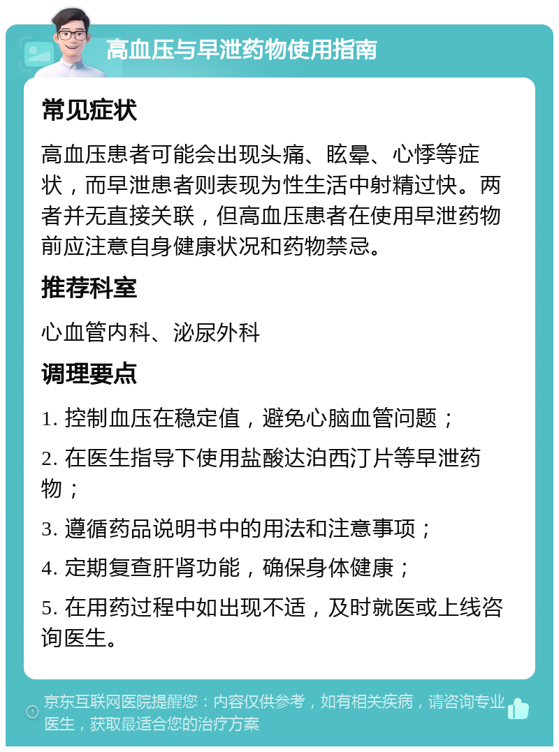 高血压与早泄药物使用指南 常见症状 高血压患者可能会出现头痛、眩晕、心悸等症状，而早泄患者则表现为性生活中射精过快。两者并无直接关联，但高血压患者在使用早泄药物前应注意自身健康状况和药物禁忌。 推荐科室 心血管内科、泌尿外科 调理要点 1. 控制血压在稳定值，避免心脑血管问题； 2. 在医生指导下使用盐酸达泊西汀片等早泄药物； 3. 遵循药品说明书中的用法和注意事项； 4. 定期复查肝肾功能，确保身体健康； 5. 在用药过程中如出现不适，及时就医或上线咨询医生。