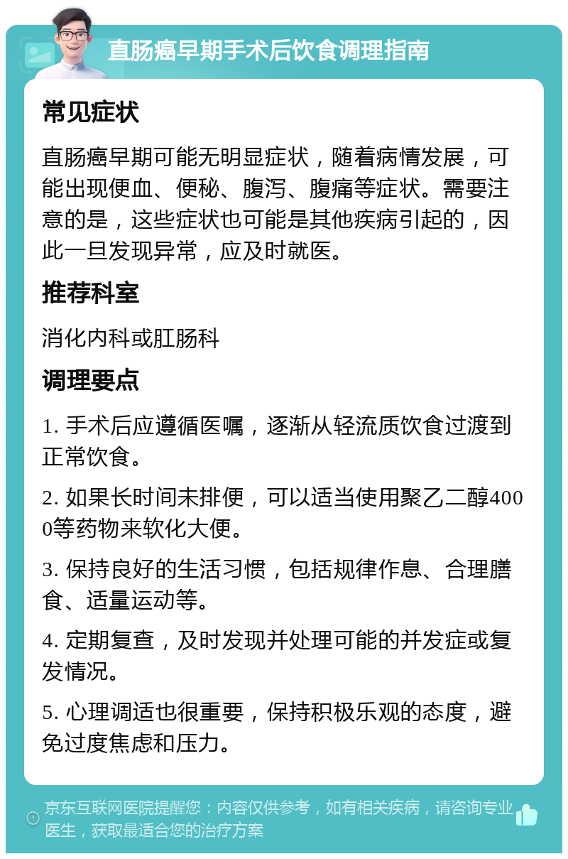 直肠癌早期手术后饮食调理指南 常见症状 直肠癌早期可能无明显症状，随着病情发展，可能出现便血、便秘、腹泻、腹痛等症状。需要注意的是，这些症状也可能是其他疾病引起的，因此一旦发现异常，应及时就医。 推荐科室 消化内科或肛肠科 调理要点 1. 手术后应遵循医嘱，逐渐从轻流质饮食过渡到正常饮食。 2. 如果长时间未排便，可以适当使用聚乙二醇4000等药物来软化大便。 3. 保持良好的生活习惯，包括规律作息、合理膳食、适量运动等。 4. 定期复查，及时发现并处理可能的并发症或复发情况。 5. 心理调适也很重要，保持积极乐观的态度，避免过度焦虑和压力。