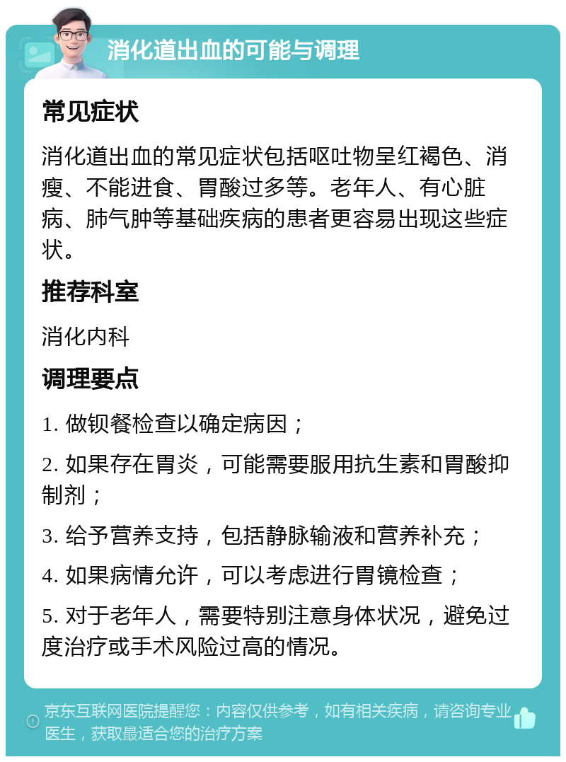 消化道出血的可能与调理 常见症状 消化道出血的常见症状包括呕吐物呈红褐色、消瘦、不能进食、胃酸过多等。老年人、有心脏病、肺气肿等基础疾病的患者更容易出现这些症状。 推荐科室 消化内科 调理要点 1. 做钡餐检查以确定病因； 2. 如果存在胃炎，可能需要服用抗生素和胃酸抑制剂； 3. 给予营养支持，包括静脉输液和营养补充； 4. 如果病情允许，可以考虑进行胃镜检查； 5. 对于老年人，需要特别注意身体状况，避免过度治疗或手术风险过高的情况。