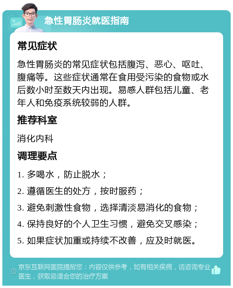 急性胃肠炎就医指南 常见症状 急性胃肠炎的常见症状包括腹泻、恶心、呕吐、腹痛等。这些症状通常在食用受污染的食物或水后数小时至数天内出现。易感人群包括儿童、老年人和免疫系统较弱的人群。 推荐科室 消化内科 调理要点 1. 多喝水，防止脱水； 2. 遵循医生的处方，按时服药； 3. 避免刺激性食物，选择清淡易消化的食物； 4. 保持良好的个人卫生习惯，避免交叉感染； 5. 如果症状加重或持续不改善，应及时就医。