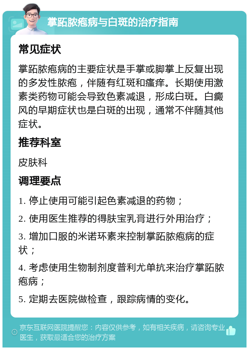 掌跖脓疱病与白斑的治疗指南 常见症状 掌跖脓疱病的主要症状是手掌或脚掌上反复出现的多发性脓疱，伴随有红斑和瘙痒。长期使用激素类药物可能会导致色素减退，形成白斑。白癜风的早期症状也是白斑的出现，通常不伴随其他症状。 推荐科室 皮肤科 调理要点 1. 停止使用可能引起色素减退的药物； 2. 使用医生推荐的得肤宝乳膏进行外用治疗； 3. 增加口服的米诺环素来控制掌跖脓疱病的症状； 4. 考虑使用生物制剂度普利尤单抗来治疗掌跖脓疱病； 5. 定期去医院做检查，跟踪病情的变化。