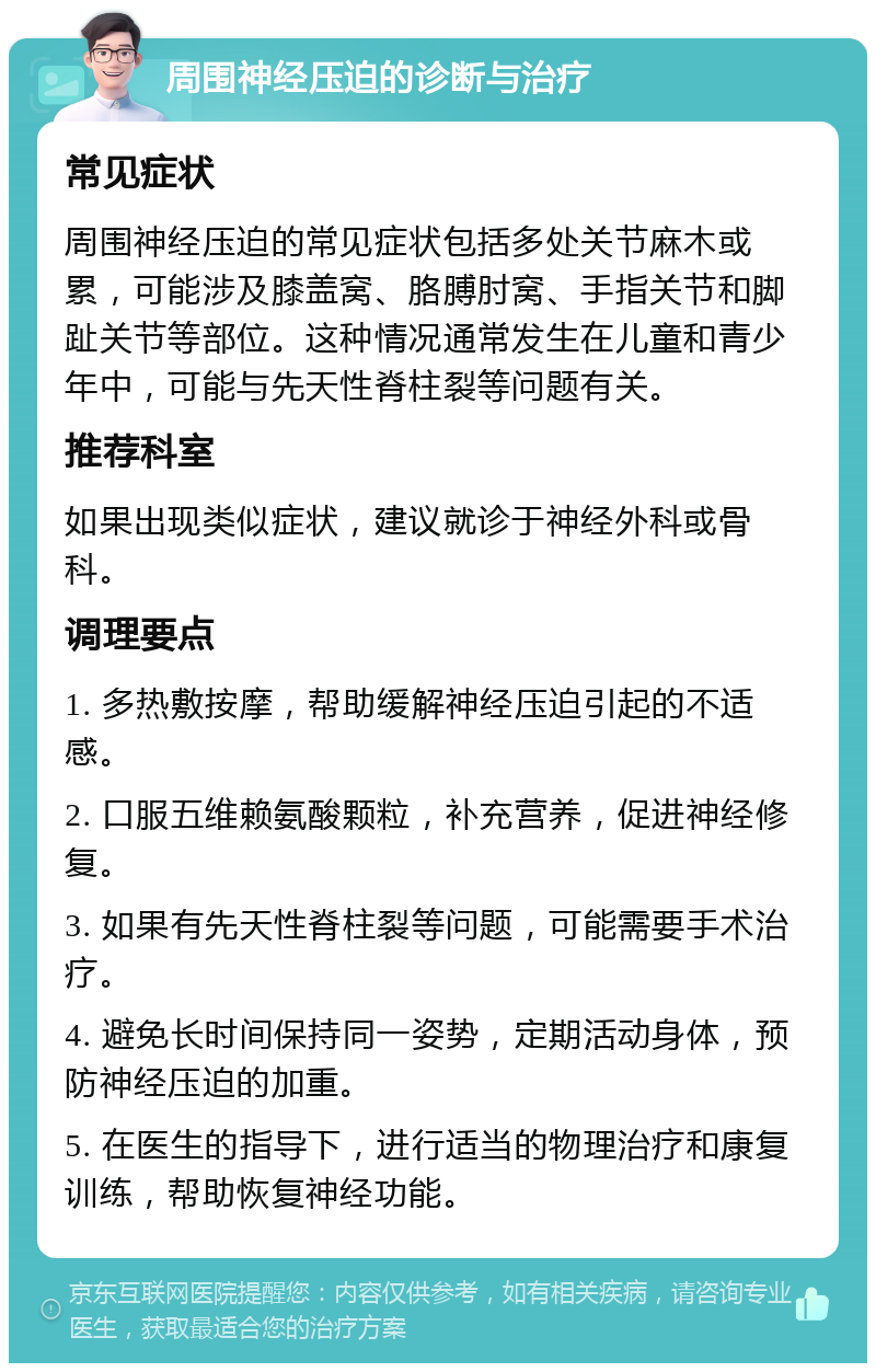 周围神经压迫的诊断与治疗 常见症状 周围神经压迫的常见症状包括多处关节麻木或累，可能涉及膝盖窝、胳膊肘窝、手指关节和脚趾关节等部位。这种情况通常发生在儿童和青少年中，可能与先天性脊柱裂等问题有关。 推荐科室 如果出现类似症状，建议就诊于神经外科或骨科。 调理要点 1. 多热敷按摩，帮助缓解神经压迫引起的不适感。 2. 口服五维赖氨酸颗粒，补充营养，促进神经修复。 3. 如果有先天性脊柱裂等问题，可能需要手术治疗。 4. 避免长时间保持同一姿势，定期活动身体，预防神经压迫的加重。 5. 在医生的指导下，进行适当的物理治疗和康复训练，帮助恢复神经功能。