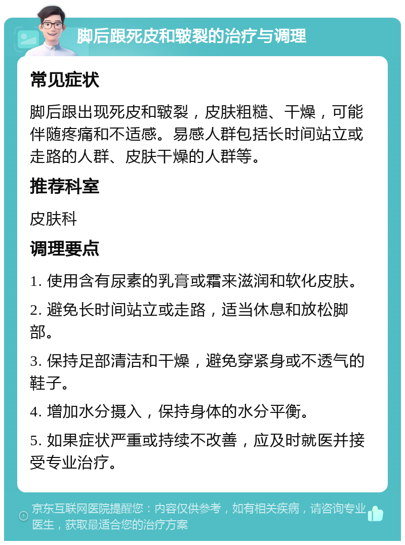 脚后跟死皮和皲裂的治疗与调理 常见症状 脚后跟出现死皮和皲裂，皮肤粗糙、干燥，可能伴随疼痛和不适感。易感人群包括长时间站立或走路的人群、皮肤干燥的人群等。 推荐科室 皮肤科 调理要点 1. 使用含有尿素的乳膏或霜来滋润和软化皮肤。 2. 避免长时间站立或走路，适当休息和放松脚部。 3. 保持足部清洁和干燥，避免穿紧身或不透气的鞋子。 4. 增加水分摄入，保持身体的水分平衡。 5. 如果症状严重或持续不改善，应及时就医并接受专业治疗。