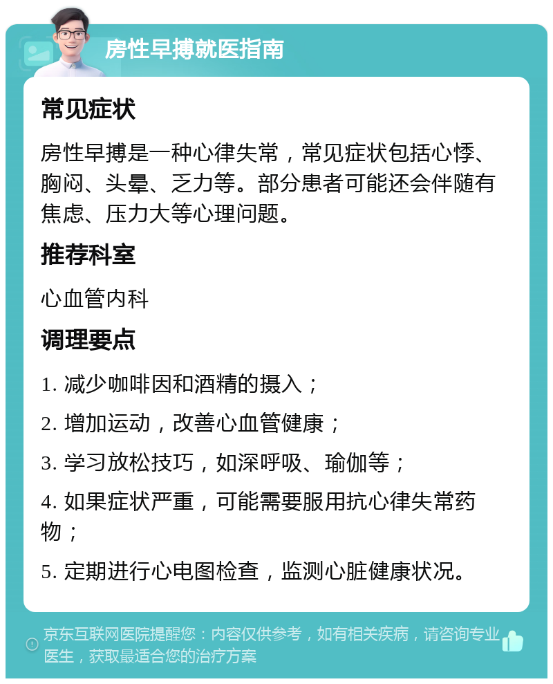 房性早搏就医指南 常见症状 房性早搏是一种心律失常，常见症状包括心悸、胸闷、头晕、乏力等。部分患者可能还会伴随有焦虑、压力大等心理问题。 推荐科室 心血管内科 调理要点 1. 减少咖啡因和酒精的摄入； 2. 增加运动，改善心血管健康； 3. 学习放松技巧，如深呼吸、瑜伽等； 4. 如果症状严重，可能需要服用抗心律失常药物； 5. 定期进行心电图检查，监测心脏健康状况。