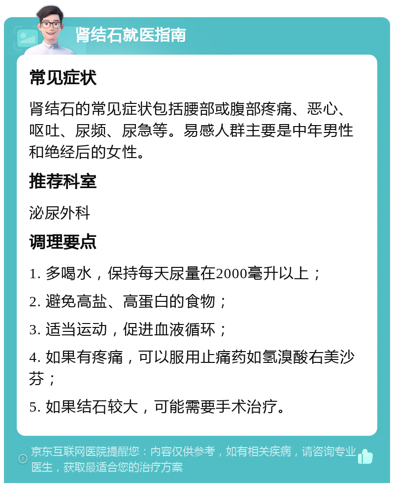 肾结石就医指南 常见症状 肾结石的常见症状包括腰部或腹部疼痛、恶心、呕吐、尿频、尿急等。易感人群主要是中年男性和绝经后的女性。 推荐科室 泌尿外科 调理要点 1. 多喝水，保持每天尿量在2000毫升以上； 2. 避免高盐、高蛋白的食物； 3. 适当运动，促进血液循环； 4. 如果有疼痛，可以服用止痛药如氢溴酸右美沙芬； 5. 如果结石较大，可能需要手术治疗。