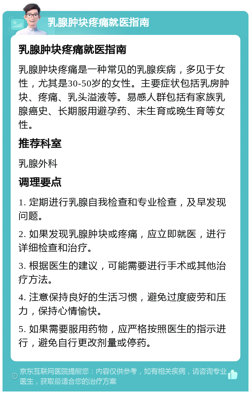 乳腺肿块疼痛就医指南 乳腺肿块疼痛就医指南 乳腺肿块疼痛是一种常见的乳腺疾病，多见于女性，尤其是30-50岁的女性。主要症状包括乳房肿块、疼痛、乳头溢液等。易感人群包括有家族乳腺癌史、长期服用避孕药、未生育或晚生育等女性。 推荐科室 乳腺外科 调理要点 1. 定期进行乳腺自我检查和专业检查，及早发现问题。 2. 如果发现乳腺肿块或疼痛，应立即就医，进行详细检查和治疗。 3. 根据医生的建议，可能需要进行手术或其他治疗方法。 4. 注意保持良好的生活习惯，避免过度疲劳和压力，保持心情愉快。 5. 如果需要服用药物，应严格按照医生的指示进行，避免自行更改剂量或停药。