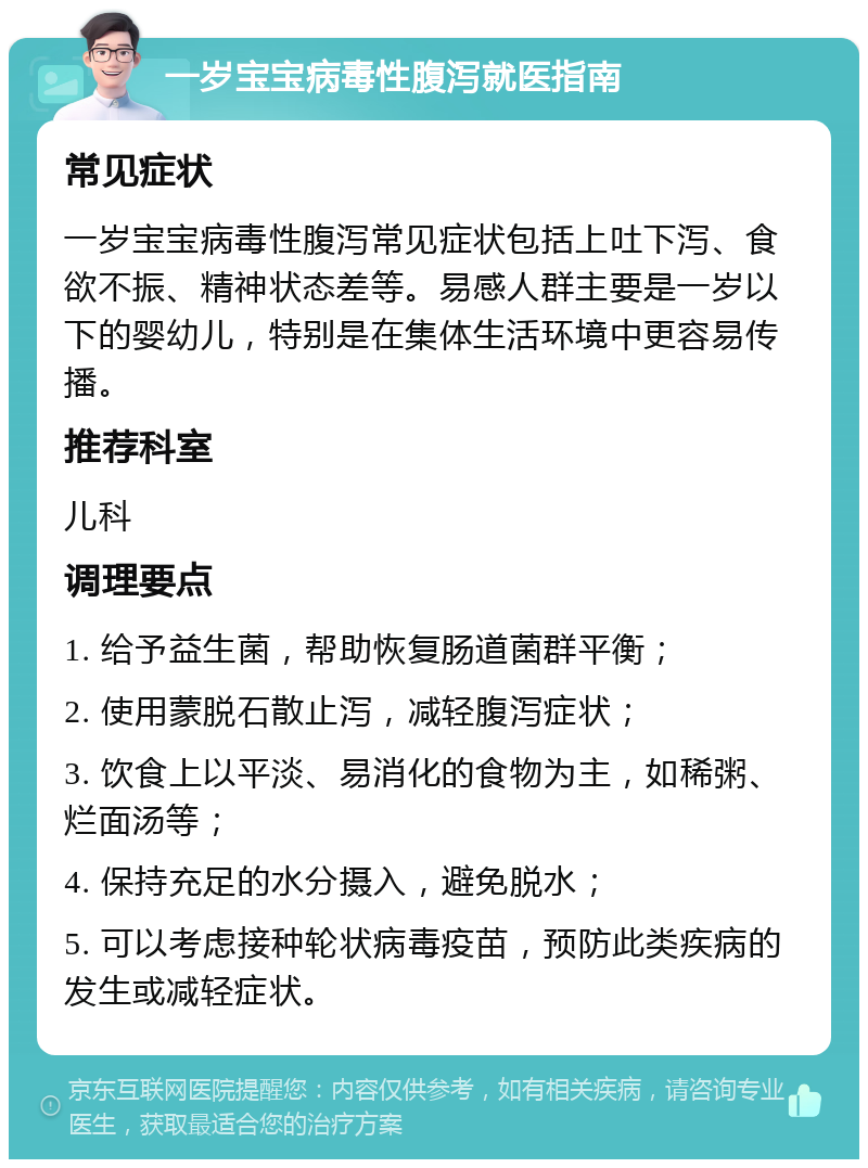 一岁宝宝病毒性腹泻就医指南 常见症状 一岁宝宝病毒性腹泻常见症状包括上吐下泻、食欲不振、精神状态差等。易感人群主要是一岁以下的婴幼儿，特别是在集体生活环境中更容易传播。 推荐科室 儿科 调理要点 1. 给予益生菌，帮助恢复肠道菌群平衡； 2. 使用蒙脱石散止泻，减轻腹泻症状； 3. 饮食上以平淡、易消化的食物为主，如稀粥、烂面汤等； 4. 保持充足的水分摄入，避免脱水； 5. 可以考虑接种轮状病毒疫苗，预防此类疾病的发生或减轻症状。