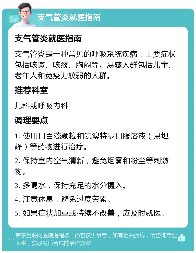 支气管炎就医指南 支气管炎就医指南 支气管炎是一种常见的呼吸系统疾病，主要症状包括咳嗽、咳痰、胸闷等。易感人群包括儿童、老年人和免疫力较弱的人群。 推荐科室 儿科或呼吸内科 调理要点 1. 使用口百蕊颗粒和氨溴特罗口服溶液（易坦静）等药物进行治疗。 2. 保持室内空气清新，避免烟雾和粉尘等刺激物。 3. 多喝水，保持充足的水分摄入。 4. 注意休息，避免过度劳累。 5. 如果症状加重或持续不改善，应及时就医。