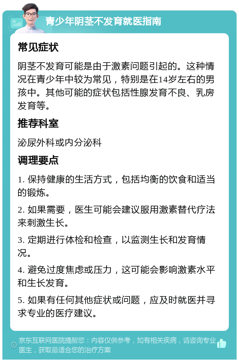 青少年阴茎不发育就医指南 常见症状 阴茎不发育可能是由于激素问题引起的。这种情况在青少年中较为常见，特别是在14岁左右的男孩中。其他可能的症状包括性腺发育不良、乳房发育等。 推荐科室 泌尿外科或内分泌科 调理要点 1. 保持健康的生活方式，包括均衡的饮食和适当的锻炼。 2. 如果需要，医生可能会建议服用激素替代疗法来刺激生长。 3. 定期进行体检和检查，以监测生长和发育情况。 4. 避免过度焦虑或压力，这可能会影响激素水平和生长发育。 5. 如果有任何其他症状或问题，应及时就医并寻求专业的医疗建议。