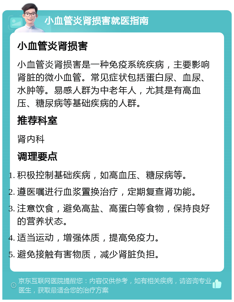 小血管炎肾损害就医指南 小血管炎肾损害 小血管炎肾损害是一种免疫系统疾病，主要影响肾脏的微小血管。常见症状包括蛋白尿、血尿、水肿等。易感人群为中老年人，尤其是有高血压、糖尿病等基础疾病的人群。 推荐科室 肾内科 调理要点 积极控制基础疾病，如高血压、糖尿病等。 遵医嘱进行血浆置换治疗，定期复查肾功能。 注意饮食，避免高盐、高蛋白等食物，保持良好的营养状态。 适当运动，增强体质，提高免疫力。 避免接触有害物质，减少肾脏负担。