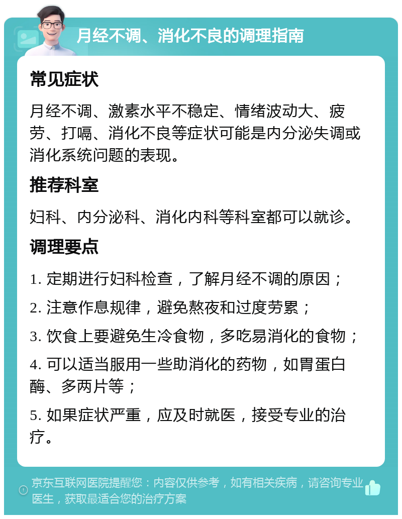 月经不调、消化不良的调理指南 常见症状 月经不调、激素水平不稳定、情绪波动大、疲劳、打嗝、消化不良等症状可能是内分泌失调或消化系统问题的表现。 推荐科室 妇科、内分泌科、消化内科等科室都可以就诊。 调理要点 1. 定期进行妇科检查，了解月经不调的原因； 2. 注意作息规律，避免熬夜和过度劳累； 3. 饮食上要避免生冷食物，多吃易消化的食物； 4. 可以适当服用一些助消化的药物，如胃蛋白酶、多两片等； 5. 如果症状严重，应及时就医，接受专业的治疗。