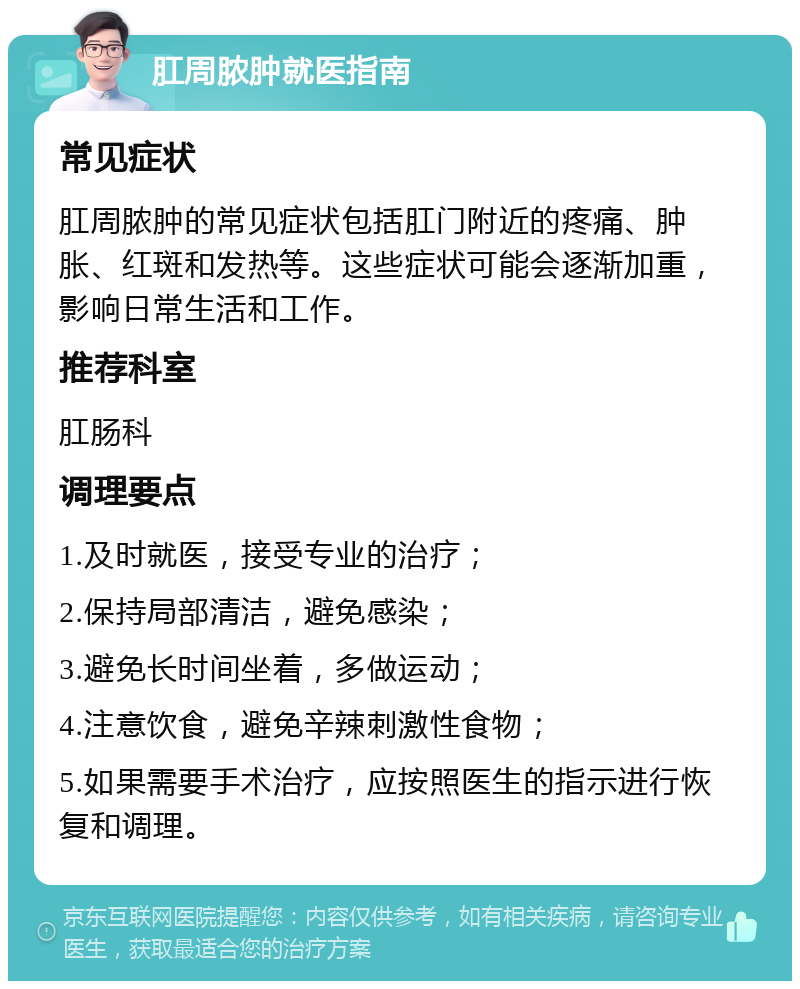 肛周脓肿就医指南 常见症状 肛周脓肿的常见症状包括肛门附近的疼痛、肿胀、红斑和发热等。这些症状可能会逐渐加重，影响日常生活和工作。 推荐科室 肛肠科 调理要点 1.及时就医，接受专业的治疗； 2.保持局部清洁，避免感染； 3.避免长时间坐着，多做运动； 4.注意饮食，避免辛辣刺激性食物； 5.如果需要手术治疗，应按照医生的指示进行恢复和调理。