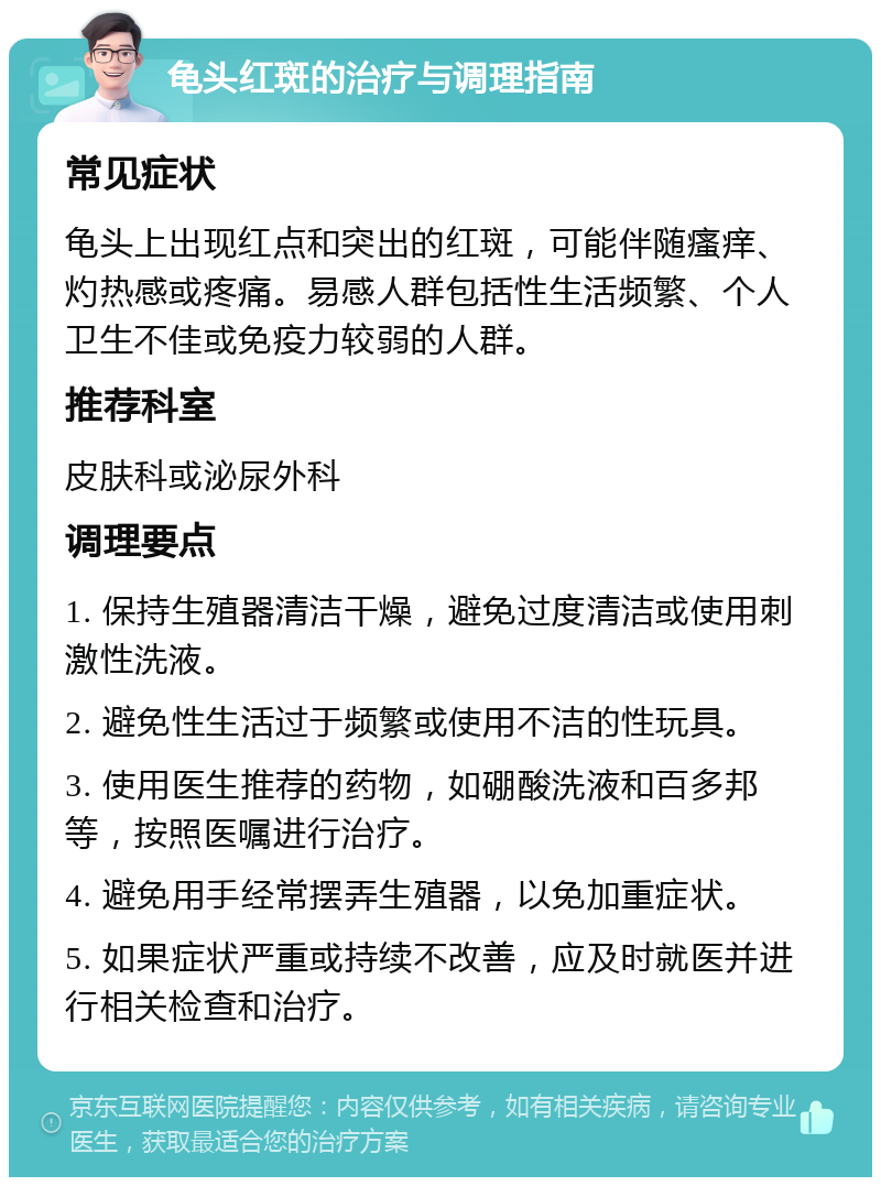 龟头红斑的治疗与调理指南 常见症状 龟头上出现红点和突出的红斑，可能伴随瘙痒、灼热感或疼痛。易感人群包括性生活频繁、个人卫生不佳或免疫力较弱的人群。 推荐科室 皮肤科或泌尿外科 调理要点 1. 保持生殖器清洁干燥，避免过度清洁或使用刺激性洗液。 2. 避免性生活过于频繁或使用不洁的性玩具。 3. 使用医生推荐的药物，如硼酸洗液和百多邦等，按照医嘱进行治疗。 4. 避免用手经常摆弄生殖器，以免加重症状。 5. 如果症状严重或持续不改善，应及时就医并进行相关检查和治疗。