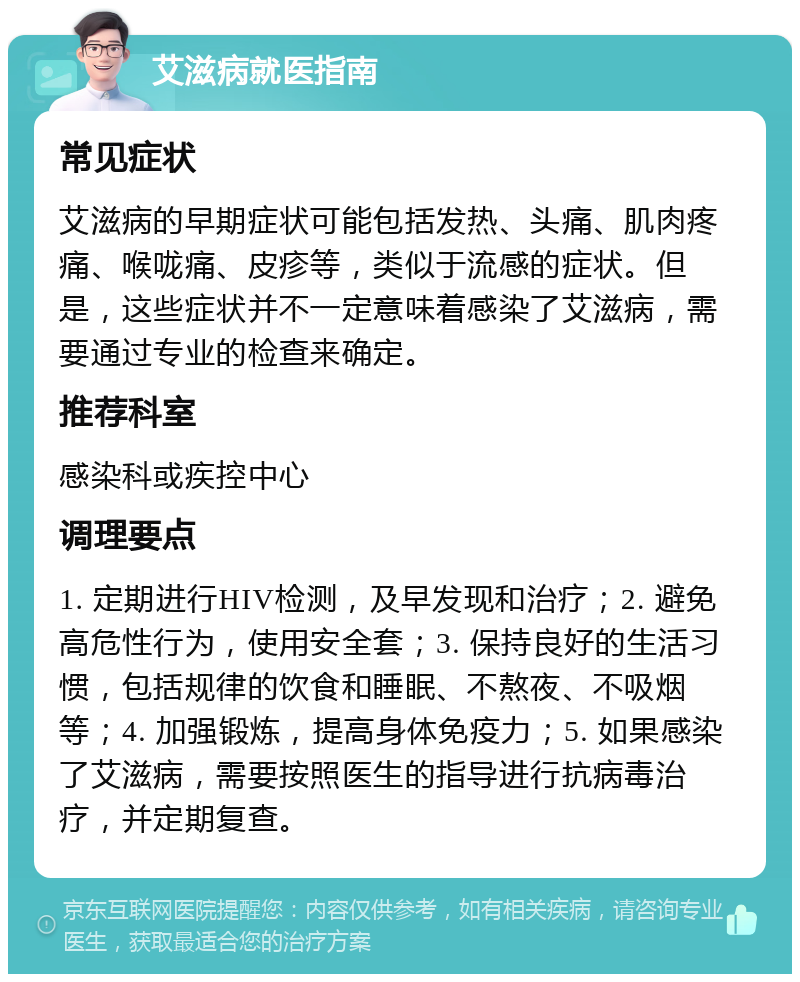 艾滋病就医指南 常见症状 艾滋病的早期症状可能包括发热、头痛、肌肉疼痛、喉咙痛、皮疹等，类似于流感的症状。但是，这些症状并不一定意味着感染了艾滋病，需要通过专业的检查来确定。 推荐科室 感染科或疾控中心 调理要点 1. 定期进行HIV检测，及早发现和治疗；2. 避免高危性行为，使用安全套；3. 保持良好的生活习惯，包括规律的饮食和睡眠、不熬夜、不吸烟等；4. 加强锻炼，提高身体免疫力；5. 如果感染了艾滋病，需要按照医生的指导进行抗病毒治疗，并定期复查。